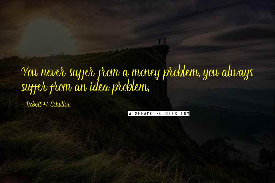 Robert H. Schuller Quotes: You never suffer from a money problem, you always suffer from an idea problem.