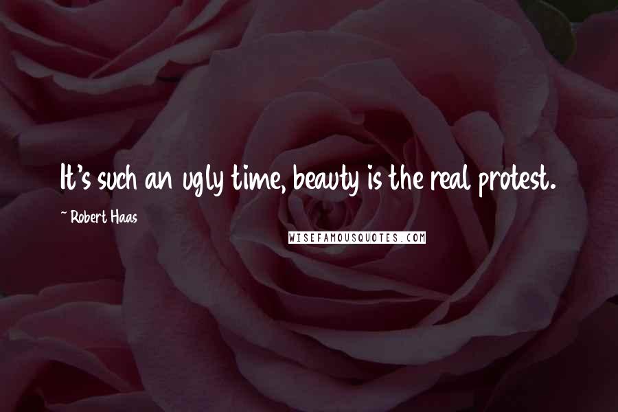 Robert Haas Quotes: It's such an ugly time, beauty is the real protest.