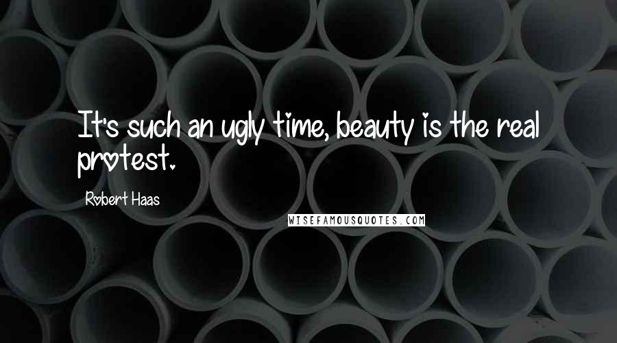 Robert Haas Quotes: It's such an ugly time, beauty is the real protest.