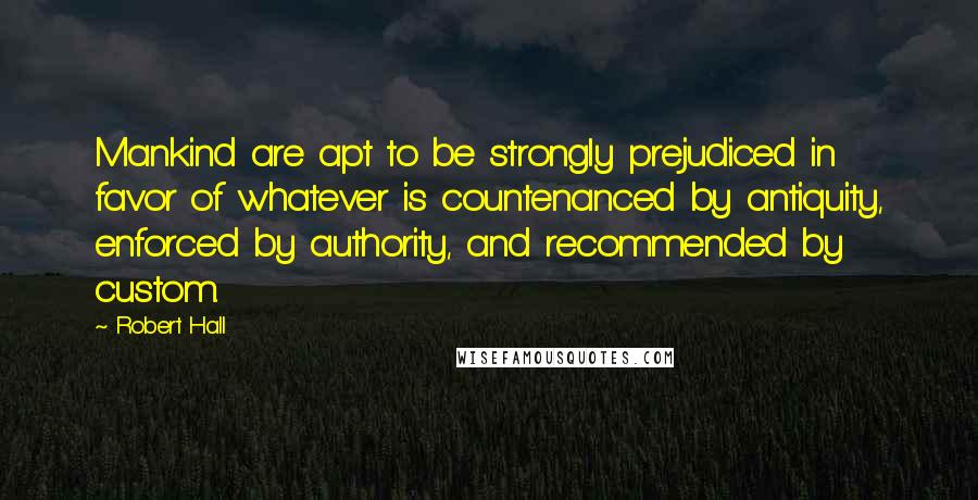 Robert Hall Quotes: Mankind are apt to be strongly prejudiced in favor of whatever is countenanced by antiquity, enforced by authority, and recommended by custom.