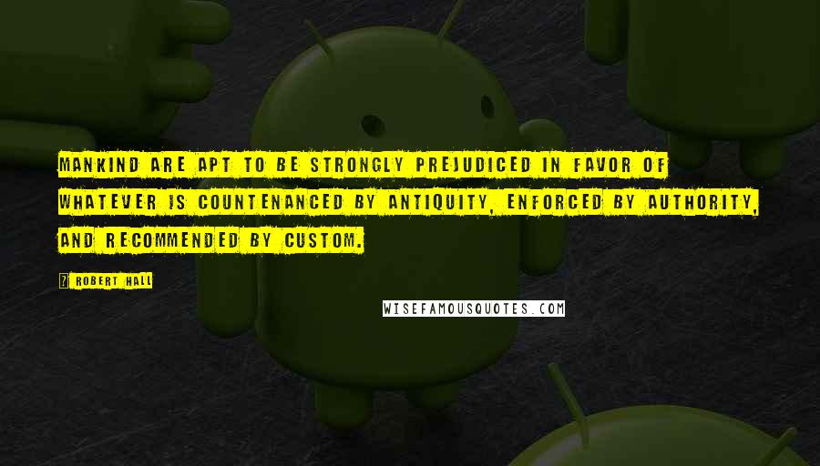 Robert Hall Quotes: Mankind are apt to be strongly prejudiced in favor of whatever is countenanced by antiquity, enforced by authority, and recommended by custom.