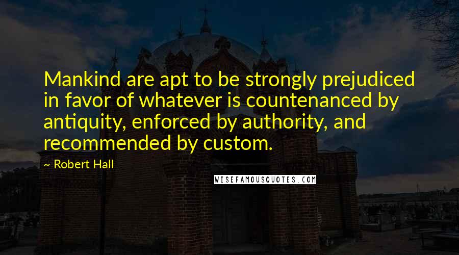 Robert Hall Quotes: Mankind are apt to be strongly prejudiced in favor of whatever is countenanced by antiquity, enforced by authority, and recommended by custom.