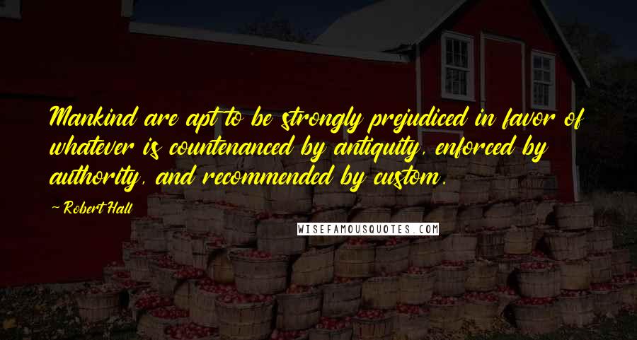 Robert Hall Quotes: Mankind are apt to be strongly prejudiced in favor of whatever is countenanced by antiquity, enforced by authority, and recommended by custom.