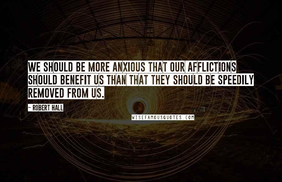 Robert Hall Quotes: We should be more anxious that our afflictions should benefit us than that they should be speedily removed from us.