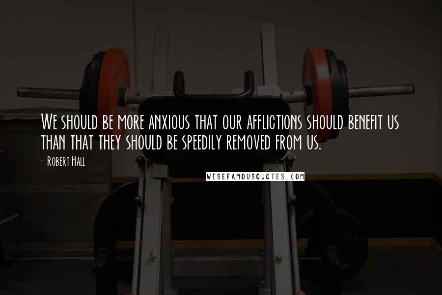 Robert Hall Quotes: We should be more anxious that our afflictions should benefit us than that they should be speedily removed from us.