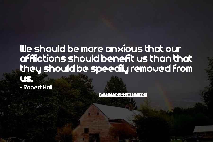 Robert Hall Quotes: We should be more anxious that our afflictions should benefit us than that they should be speedily removed from us.