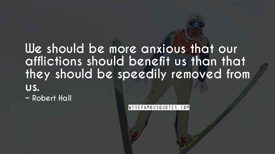 Robert Hall Quotes: We should be more anxious that our afflictions should benefit us than that they should be speedily removed from us.