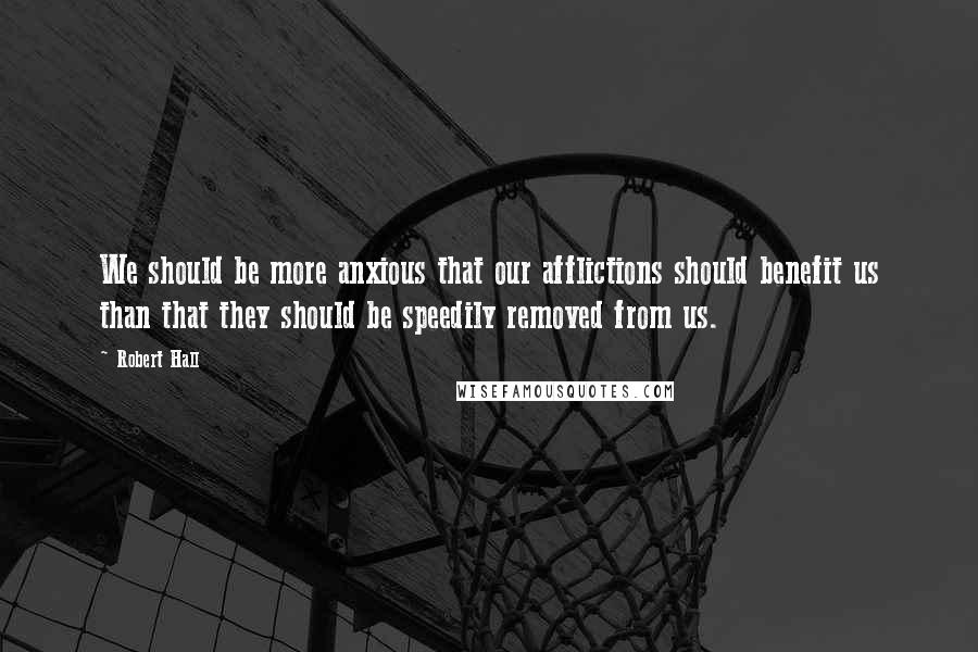 Robert Hall Quotes: We should be more anxious that our afflictions should benefit us than that they should be speedily removed from us.