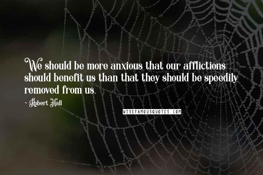 Robert Hall Quotes: We should be more anxious that our afflictions should benefit us than that they should be speedily removed from us.