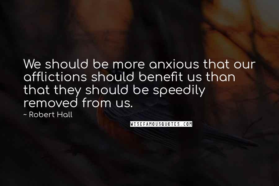 Robert Hall Quotes: We should be more anxious that our afflictions should benefit us than that they should be speedily removed from us.