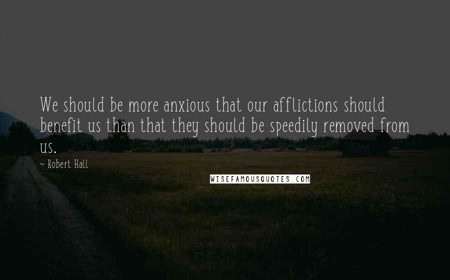 Robert Hall Quotes: We should be more anxious that our afflictions should benefit us than that they should be speedily removed from us.