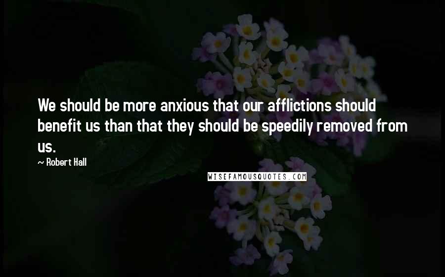 Robert Hall Quotes: We should be more anxious that our afflictions should benefit us than that they should be speedily removed from us.