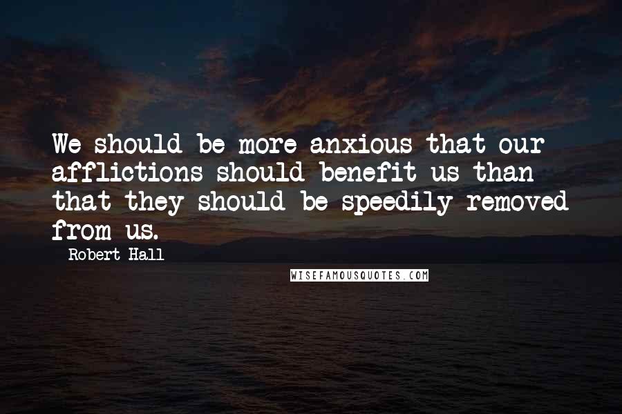 Robert Hall Quotes: We should be more anxious that our afflictions should benefit us than that they should be speedily removed from us.