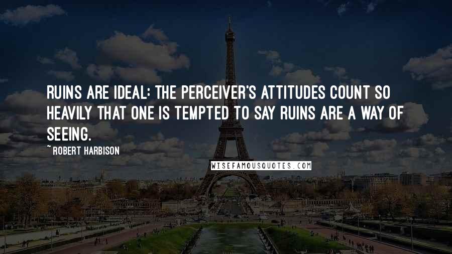 Robert Harbison Quotes: Ruins are ideal: the perceiver's attitudes count so heavily that one is tempted to say ruins are a way of seeing.