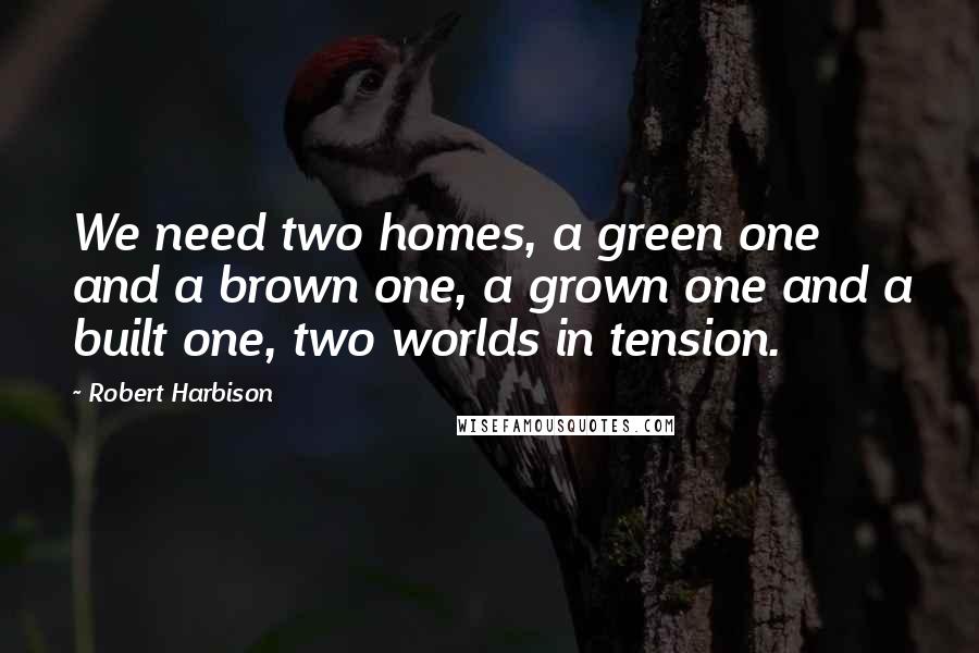 Robert Harbison Quotes: We need two homes, a green one and a brown one, a grown one and a built one, two worlds in tension.