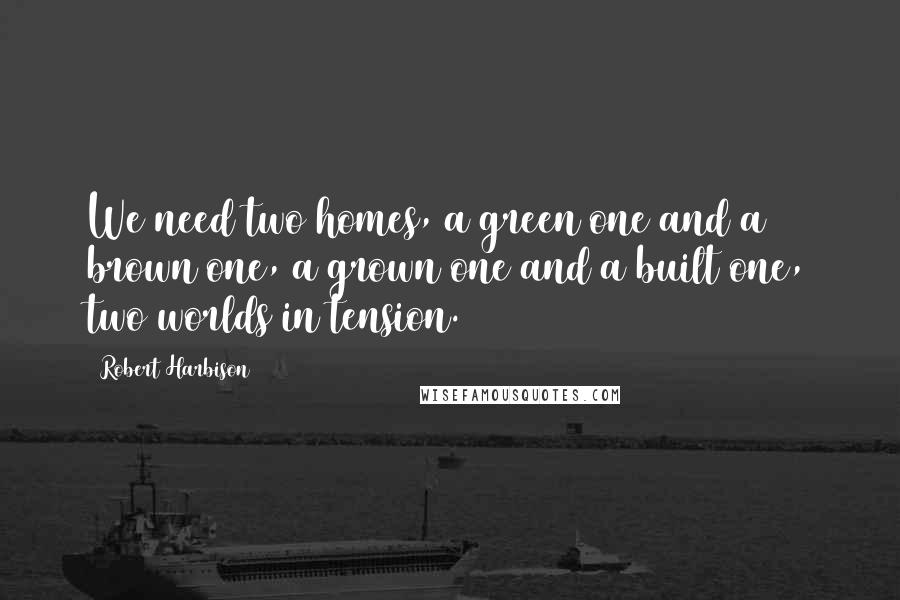 Robert Harbison Quotes: We need two homes, a green one and a brown one, a grown one and a built one, two worlds in tension.
