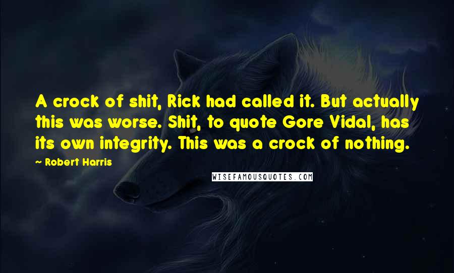 Robert Harris Quotes: A crock of shit, Rick had called it. But actually this was worse. Shit, to quote Gore Vidal, has its own integrity. This was a crock of nothing.