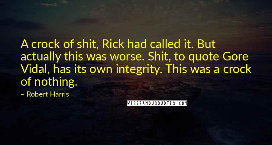 Robert Harris Quotes: A crock of shit, Rick had called it. But actually this was worse. Shit, to quote Gore Vidal, has its own integrity. This was a crock of nothing.