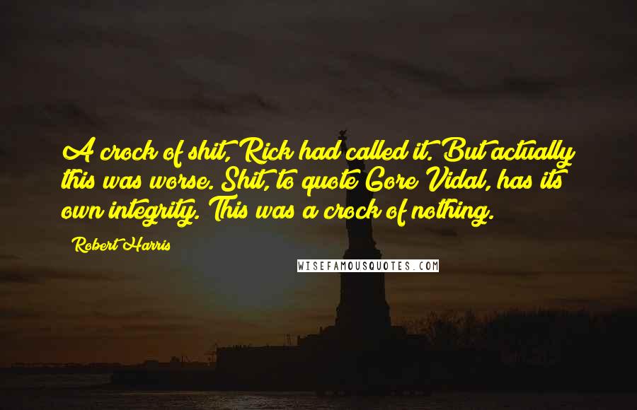 Robert Harris Quotes: A crock of shit, Rick had called it. But actually this was worse. Shit, to quote Gore Vidal, has its own integrity. This was a crock of nothing.