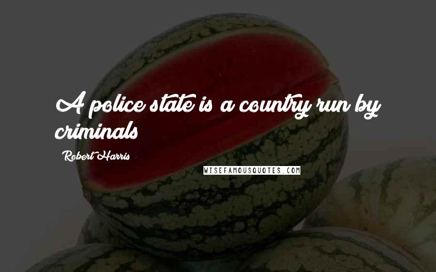 Robert Harris Quotes: A police state is a country run by criminals