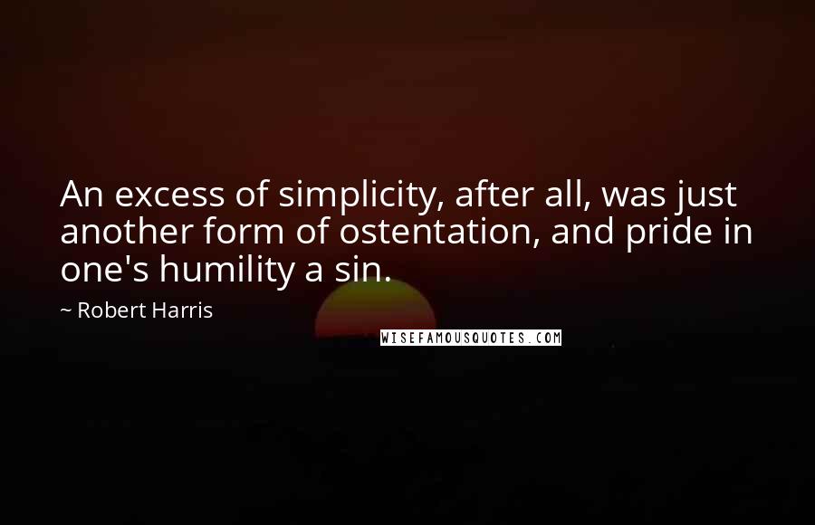 Robert Harris Quotes: An excess of simplicity, after all, was just another form of ostentation, and pride in one's humility a sin.