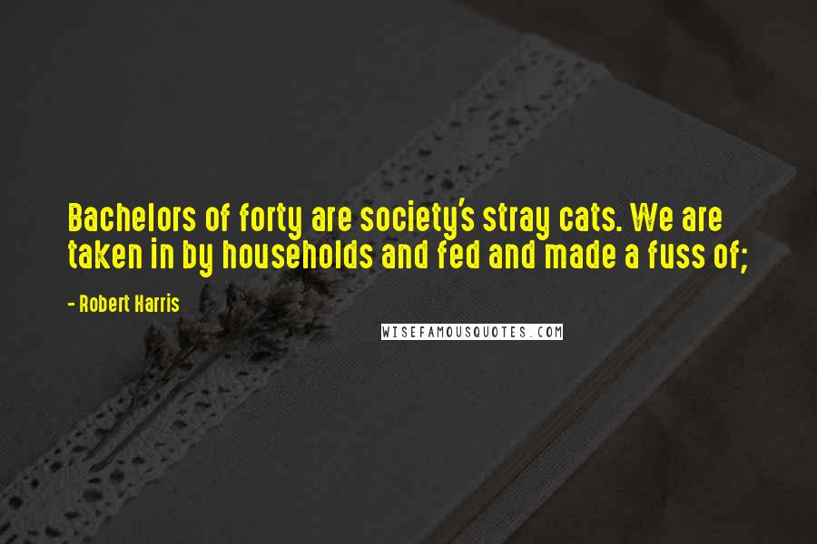 Robert Harris Quotes: Bachelors of forty are society's stray cats. We are taken in by households and fed and made a fuss of;