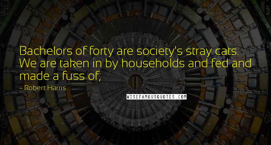 Robert Harris Quotes: Bachelors of forty are society's stray cats. We are taken in by households and fed and made a fuss of;