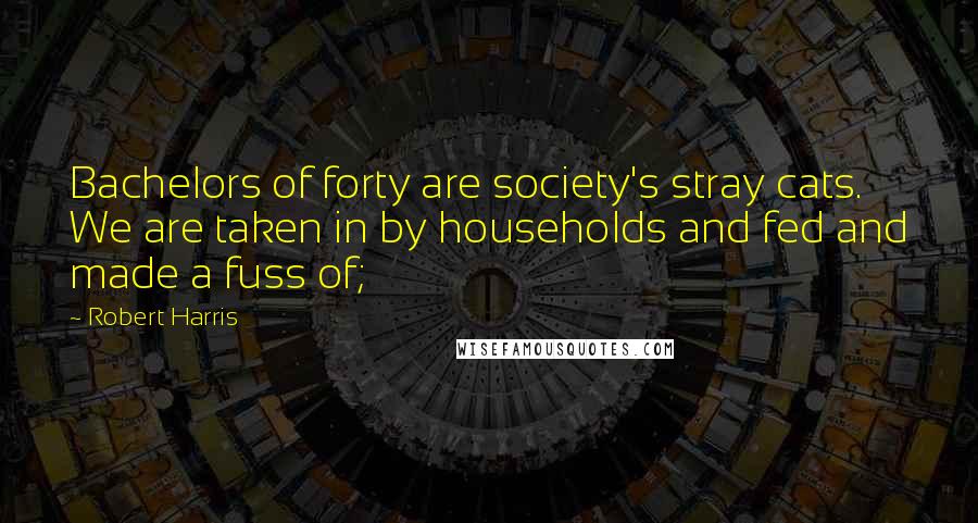 Robert Harris Quotes: Bachelors of forty are society's stray cats. We are taken in by households and fed and made a fuss of;