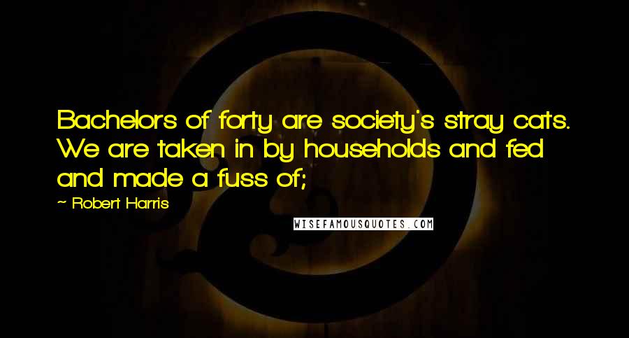 Robert Harris Quotes: Bachelors of forty are society's stray cats. We are taken in by households and fed and made a fuss of;