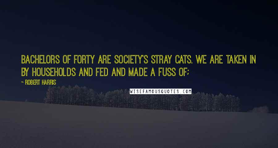 Robert Harris Quotes: Bachelors of forty are society's stray cats. We are taken in by households and fed and made a fuss of;