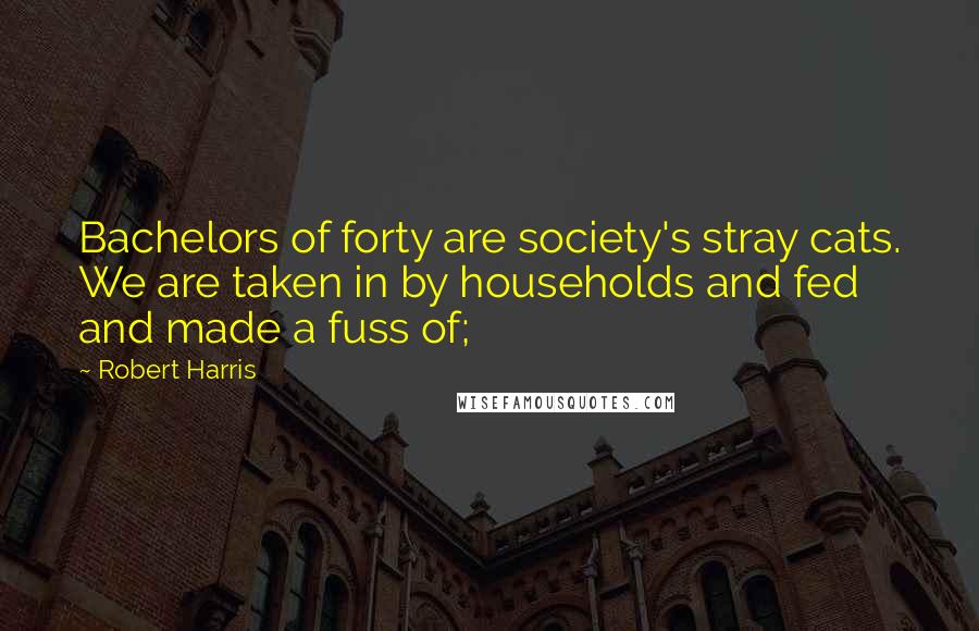 Robert Harris Quotes: Bachelors of forty are society's stray cats. We are taken in by households and fed and made a fuss of;