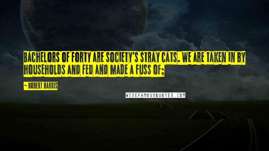 Robert Harris Quotes: Bachelors of forty are society's stray cats. We are taken in by households and fed and made a fuss of;