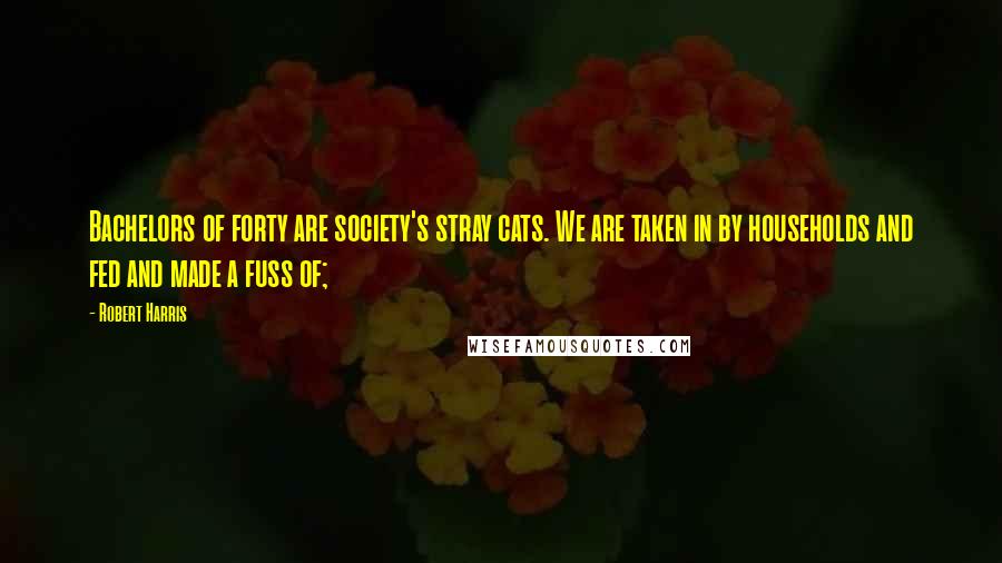 Robert Harris Quotes: Bachelors of forty are society's stray cats. We are taken in by households and fed and made a fuss of;