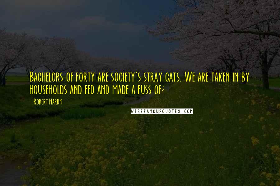 Robert Harris Quotes: Bachelors of forty are society's stray cats. We are taken in by households and fed and made a fuss of;