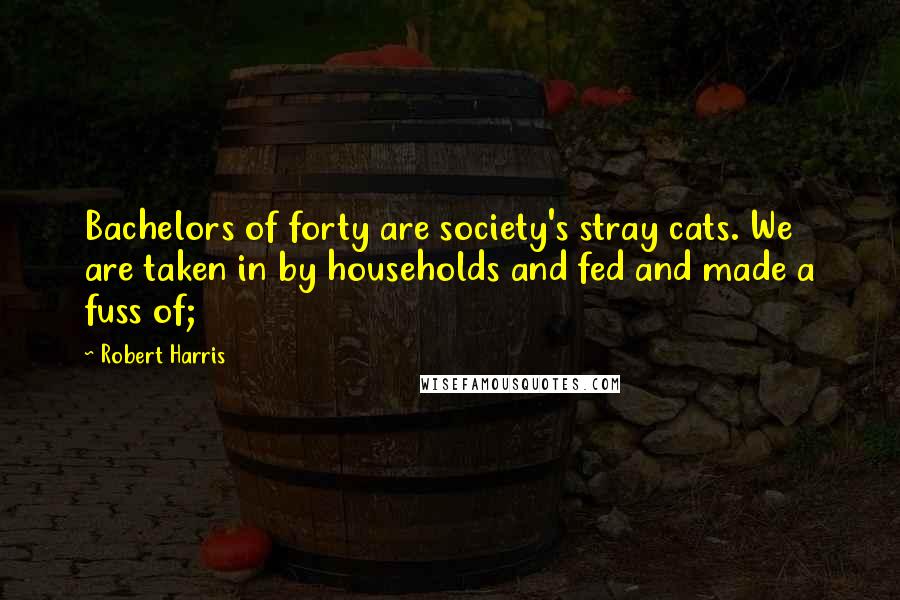 Robert Harris Quotes: Bachelors of forty are society's stray cats. We are taken in by households and fed and made a fuss of;