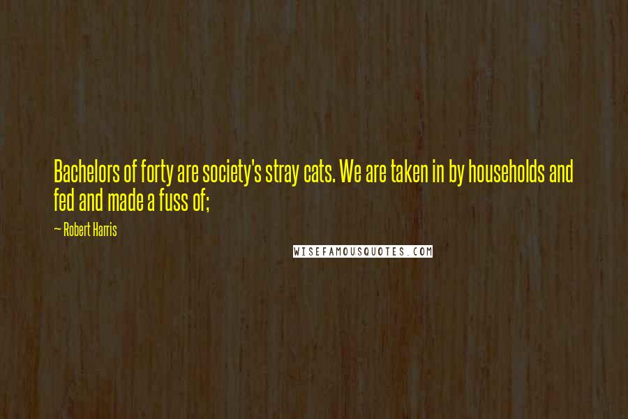 Robert Harris Quotes: Bachelors of forty are society's stray cats. We are taken in by households and fed and made a fuss of;