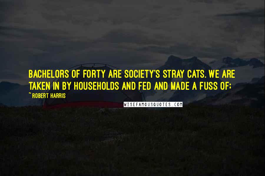 Robert Harris Quotes: Bachelors of forty are society's stray cats. We are taken in by households and fed and made a fuss of;