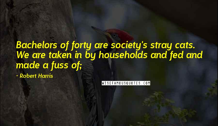 Robert Harris Quotes: Bachelors of forty are society's stray cats. We are taken in by households and fed and made a fuss of;