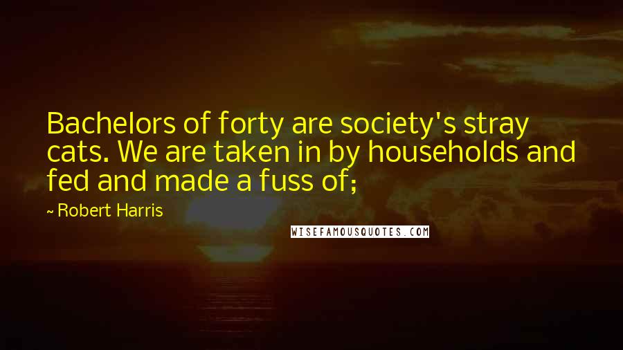 Robert Harris Quotes: Bachelors of forty are society's stray cats. We are taken in by households and fed and made a fuss of;