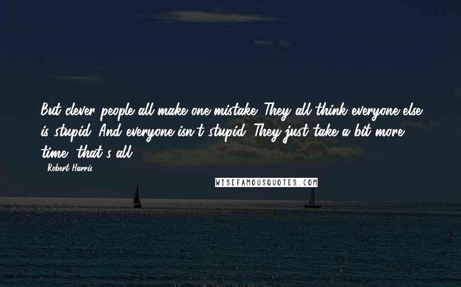 Robert Harris Quotes: But clever people all make one mistake. They all think everyone else is stupid. And everyone isn't stupid. They just take a bit more time, that's all.