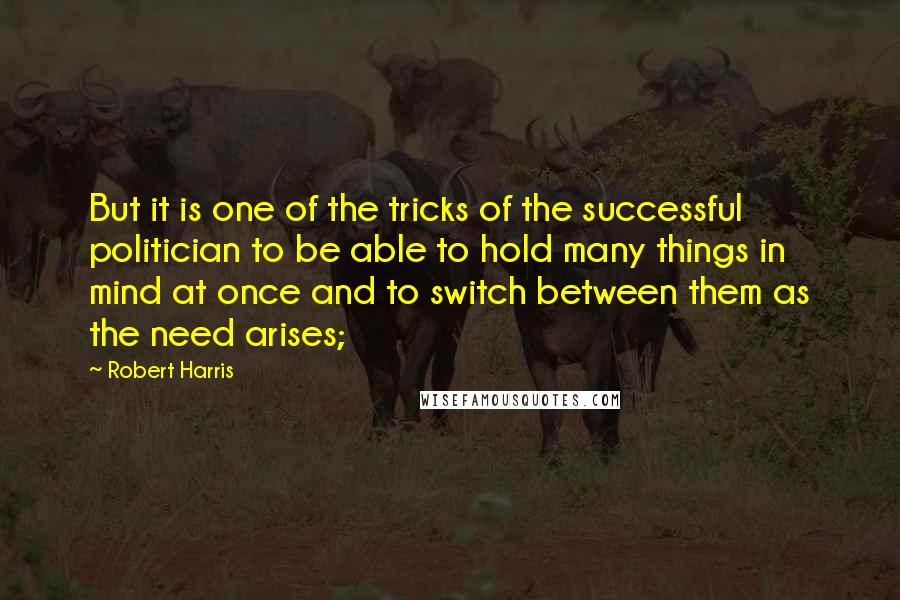 Robert Harris Quotes: But it is one of the tricks of the successful politician to be able to hold many things in mind at once and to switch between them as the need arises;