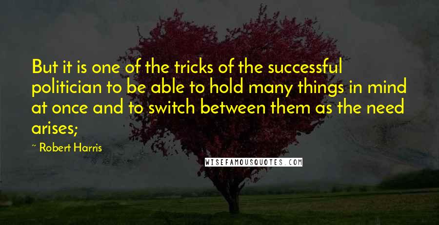 Robert Harris Quotes: But it is one of the tricks of the successful politician to be able to hold many things in mind at once and to switch between them as the need arises;