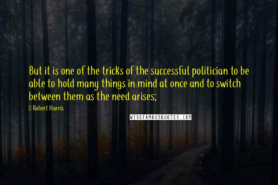 Robert Harris Quotes: But it is one of the tricks of the successful politician to be able to hold many things in mind at once and to switch between them as the need arises;