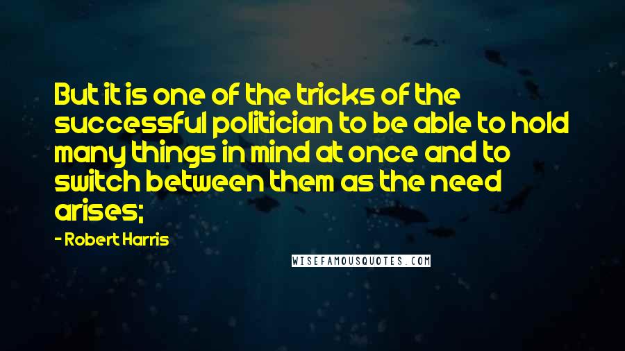 Robert Harris Quotes: But it is one of the tricks of the successful politician to be able to hold many things in mind at once and to switch between them as the need arises;