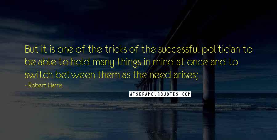 Robert Harris Quotes: But it is one of the tricks of the successful politician to be able to hold many things in mind at once and to switch between them as the need arises;