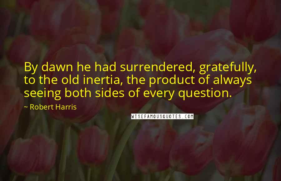 Robert Harris Quotes: By dawn he had surrendered, gratefully, to the old inertia, the product of always seeing both sides of every question.