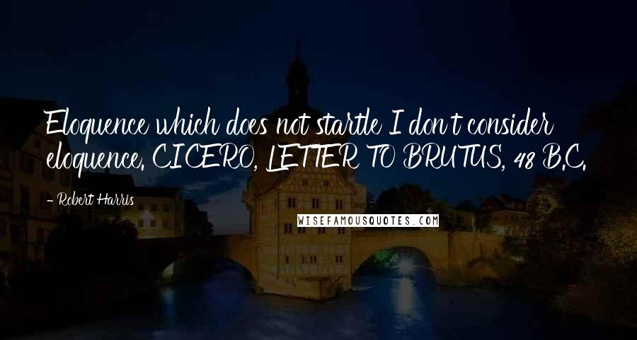 Robert Harris Quotes: Eloquence which does not startle I don't consider eloquence. CICERO, LETTER TO BRUTUS, 48 B.C.