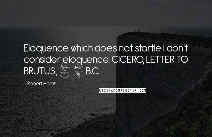 Robert Harris Quotes: Eloquence which does not startle I don't consider eloquence. CICERO, LETTER TO BRUTUS, 48 B.C.