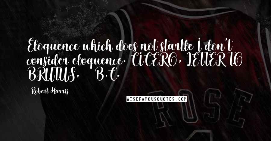 Robert Harris Quotes: Eloquence which does not startle I don't consider eloquence. CICERO, LETTER TO BRUTUS, 48 B.C.