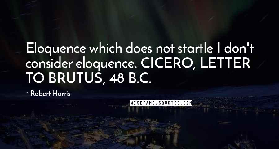 Robert Harris Quotes: Eloquence which does not startle I don't consider eloquence. CICERO, LETTER TO BRUTUS, 48 B.C.